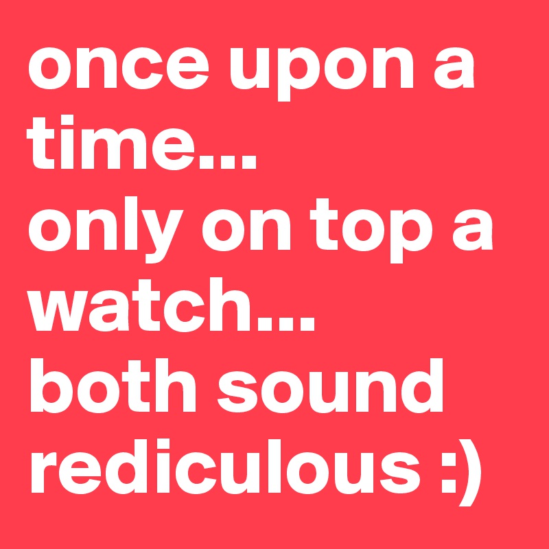 once upon a time...
only on top a watch... 
both sound rediculous :)