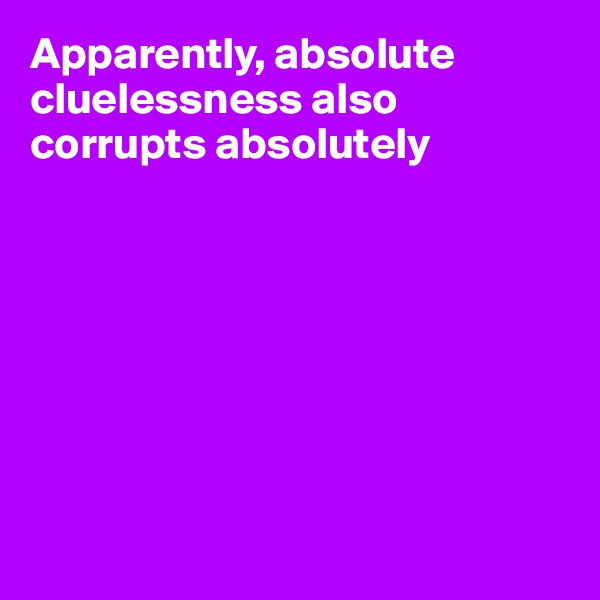 Apparently, absolute cluelessness also corrupts absolutely








