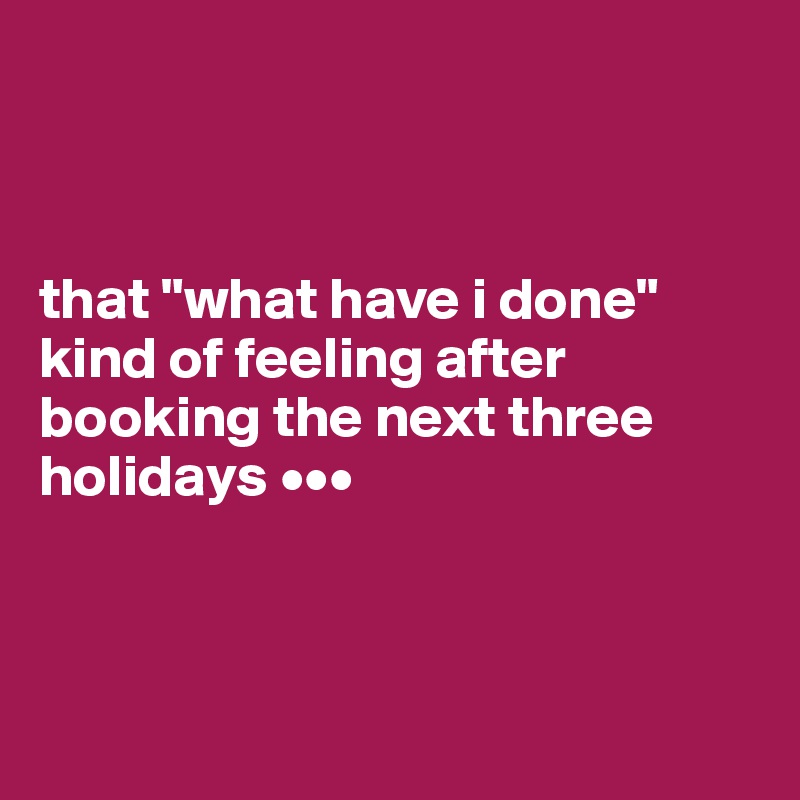 



that "what have i done" kind of feeling after booking the next three holidays •••



