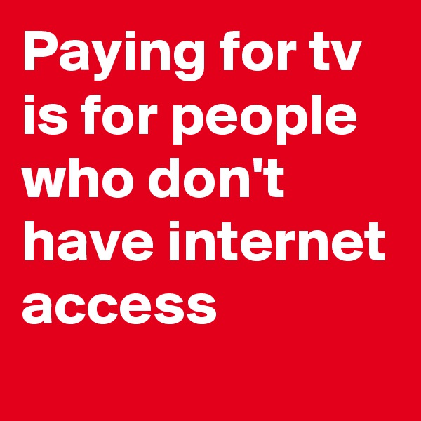 Paying for tv is for people who don't have internet access