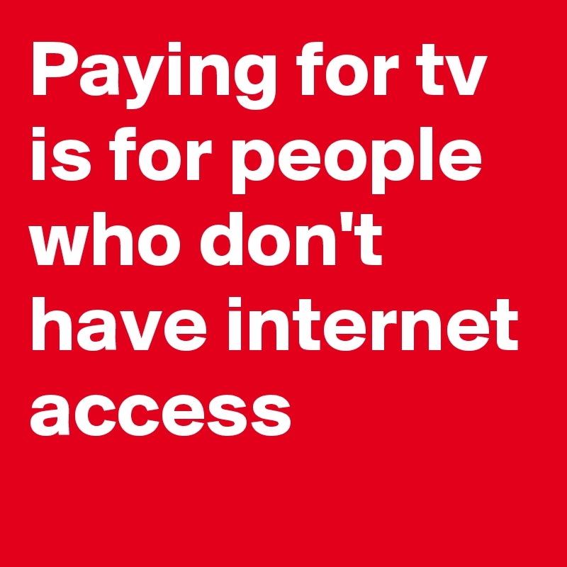 Paying for tv is for people who don't have internet access