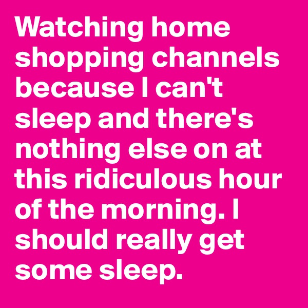 Watching home shopping channels because I can't sleep and there's nothing else on at this ridiculous hour of the morning. I should really get some sleep.