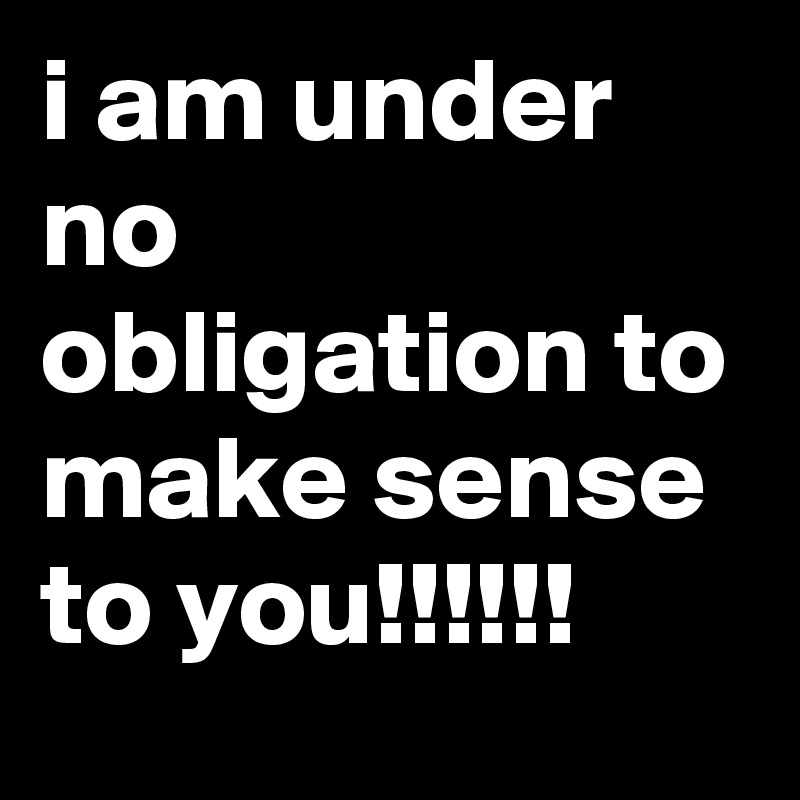 i am under no obligation to make sense to you!!!!!!