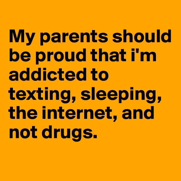 
My parents should be proud that i'm addicted to texting, sleeping, the internet, and not drugs. 
