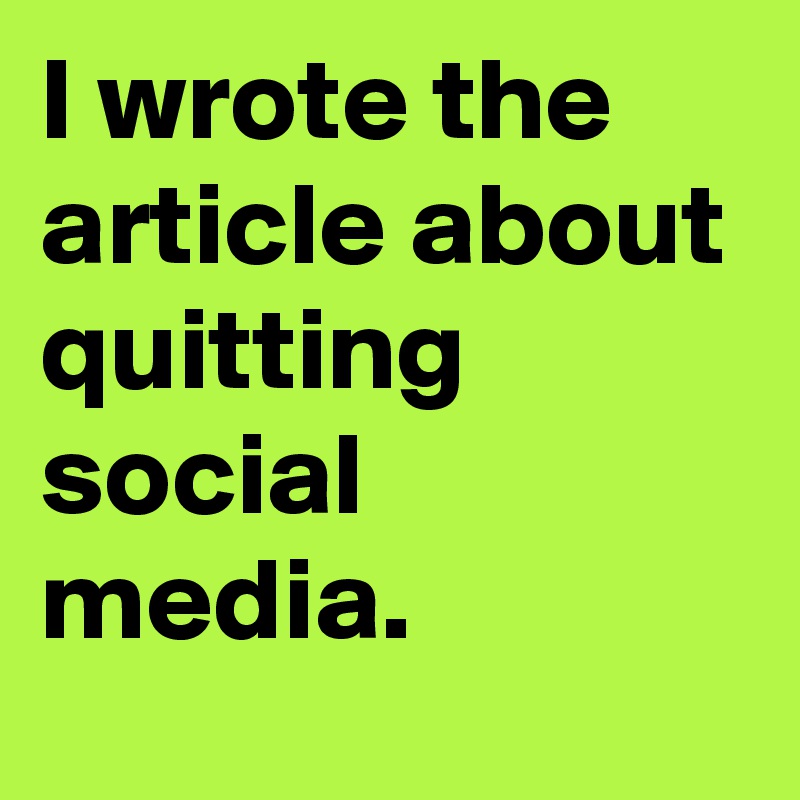 I wrote the article about quitting social media.