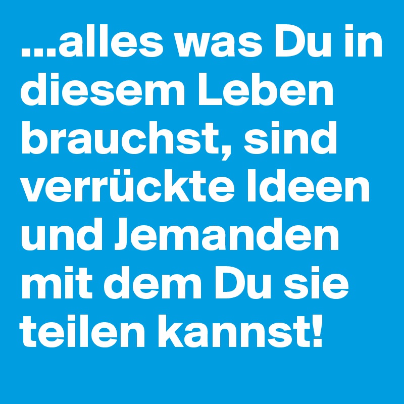...alles was Du in diesem Leben brauchst, sind verrückte Ideen und Jemanden mit dem Du sie teilen kannst!