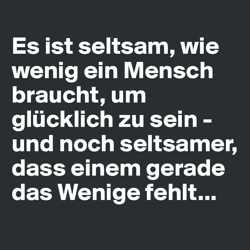 
Es ist seltsam, wie wenig ein Mensch braucht, um glücklich zu sein -
und noch seltsamer, dass einem gerade das Wenige fehlt...
