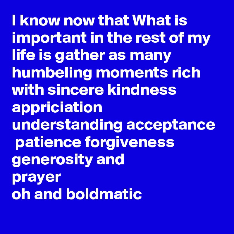 I know now that What is important in the rest of my life is gather as many humbeling moments rich with sincere kindness  appriciation  understanding acceptance 
 patience forgiveness generosity and 
prayer
oh and boldmatic