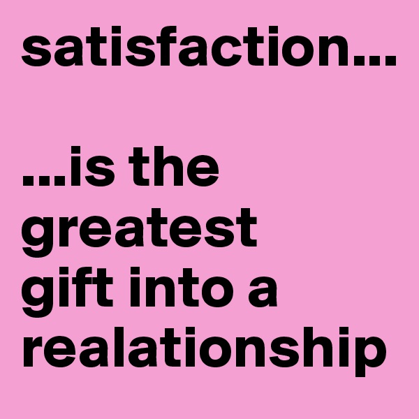 satisfaction...

...is the greatest 
gift into a realationship