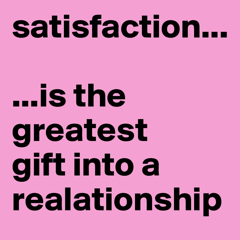 satisfaction...

...is the greatest 
gift into a realationship