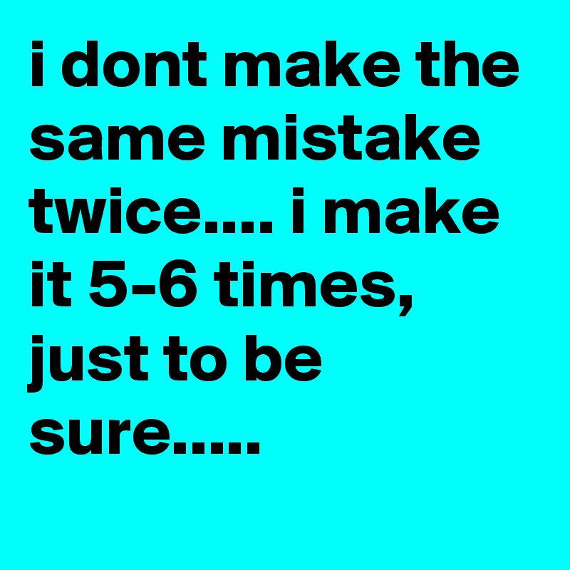 i dont make the same mistake twice.... i make it 5-6 times, just to be sure.....