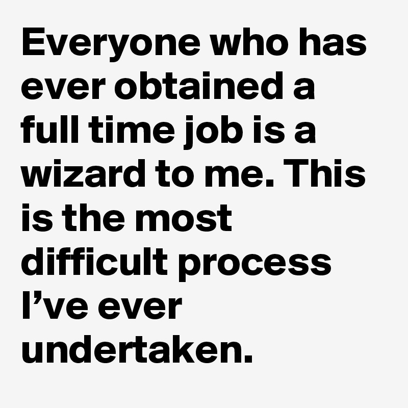 Everyone who has ever obtained a full time job is a wizard to me. This is the most difficult process I’ve ever undertaken.