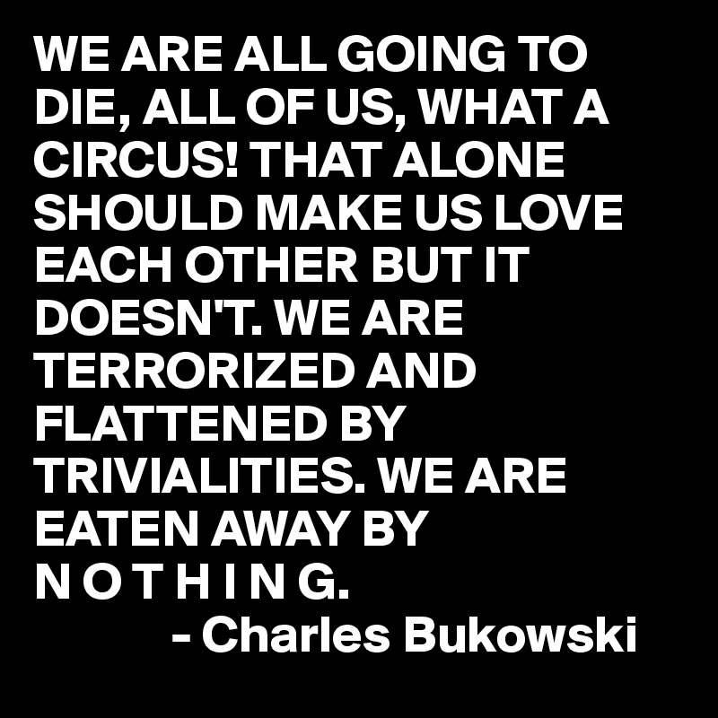 WE ARE ALL GOING TO DIE, ALL OF US, WHAT A CIRCUS! THAT ALONE SHOULD MAKE US LOVE EACH OTHER BUT IT DOESN'T. WE ARE TERRORIZED AND FLATTENED BY TRIVIALITIES. WE ARE EATEN AWAY BY
N O T H I N G.
             - Charles Bukowski