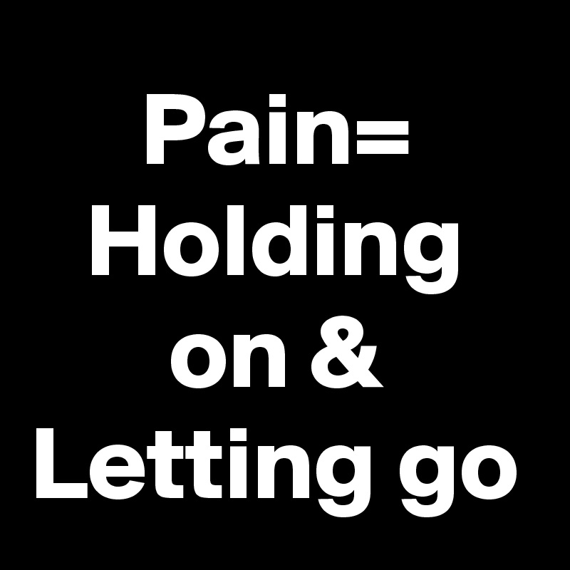 Pain=
Holding on & Letting go