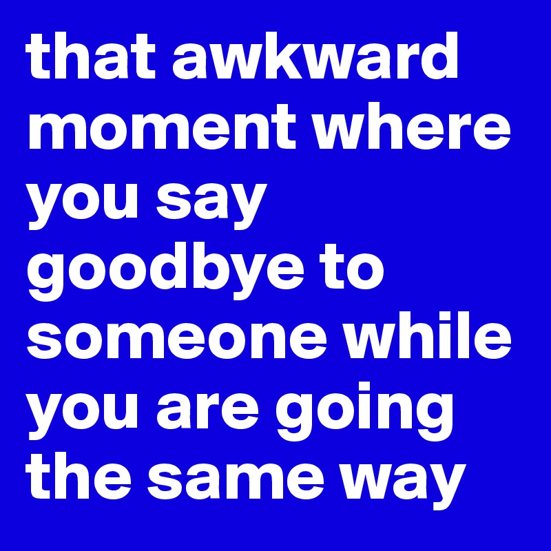that awkward moment where you say goodbye to someone while you are going the same way