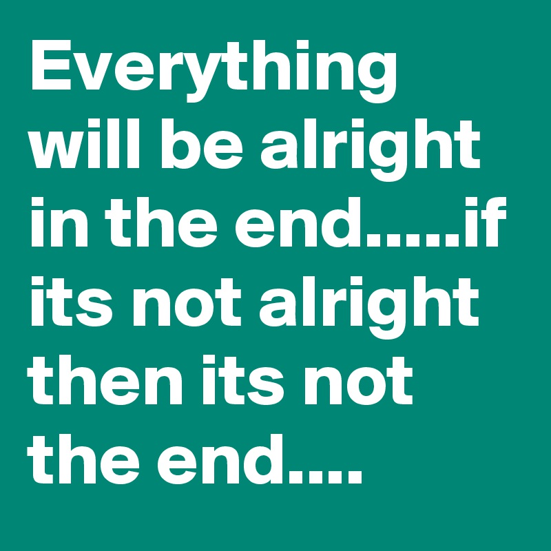 Everything will be alright in the end.....if its not alright then its not the end....