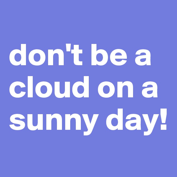 
don't be a cloud on a sunny day!