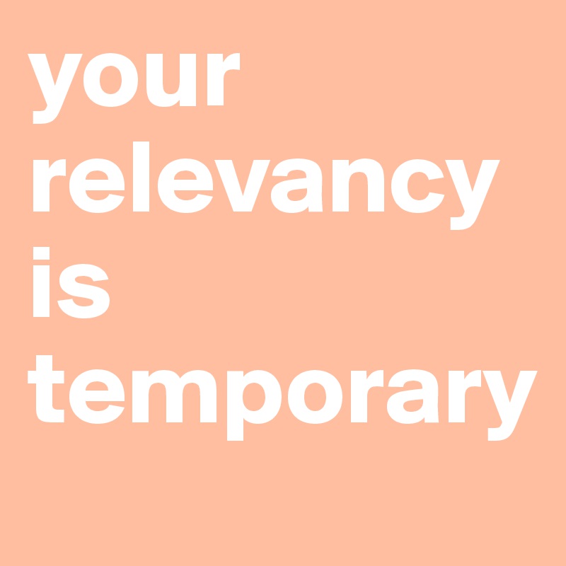 your relevancy is temporary 