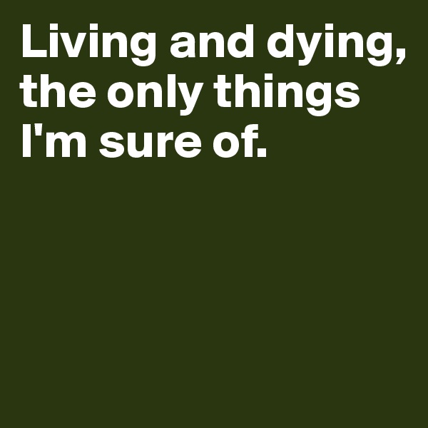 Living and dying, 
the only things
I'm sure of.



