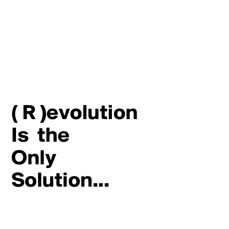 



( R )evolution 
Is  the 
Only 
Solution...
