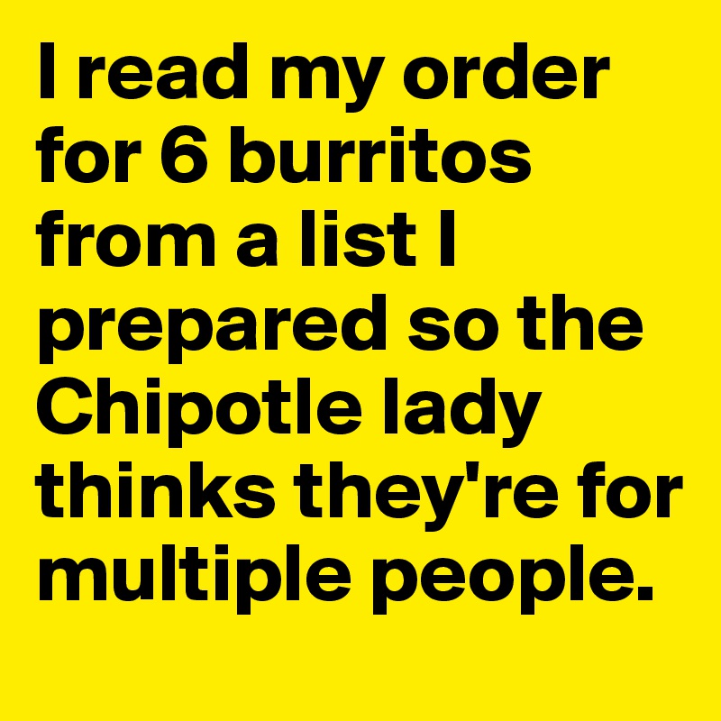 I read my order for 6 burritos from a list I prepared so the Chipotle lady thinks they're for multiple people.