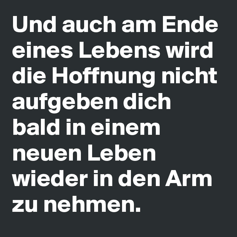 Und auch am Ende eines Lebens wird die Hoffnung nicht aufgeben dich bald in einem neuen Leben wieder in den Arm zu nehmen.