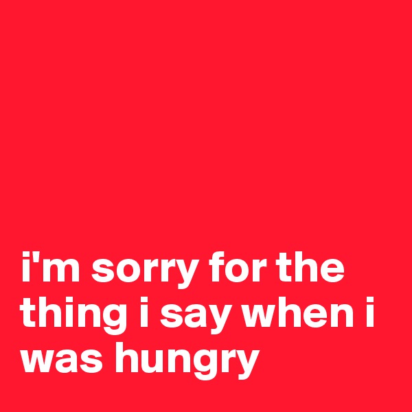 




i'm sorry for the thing i say when i was hungry