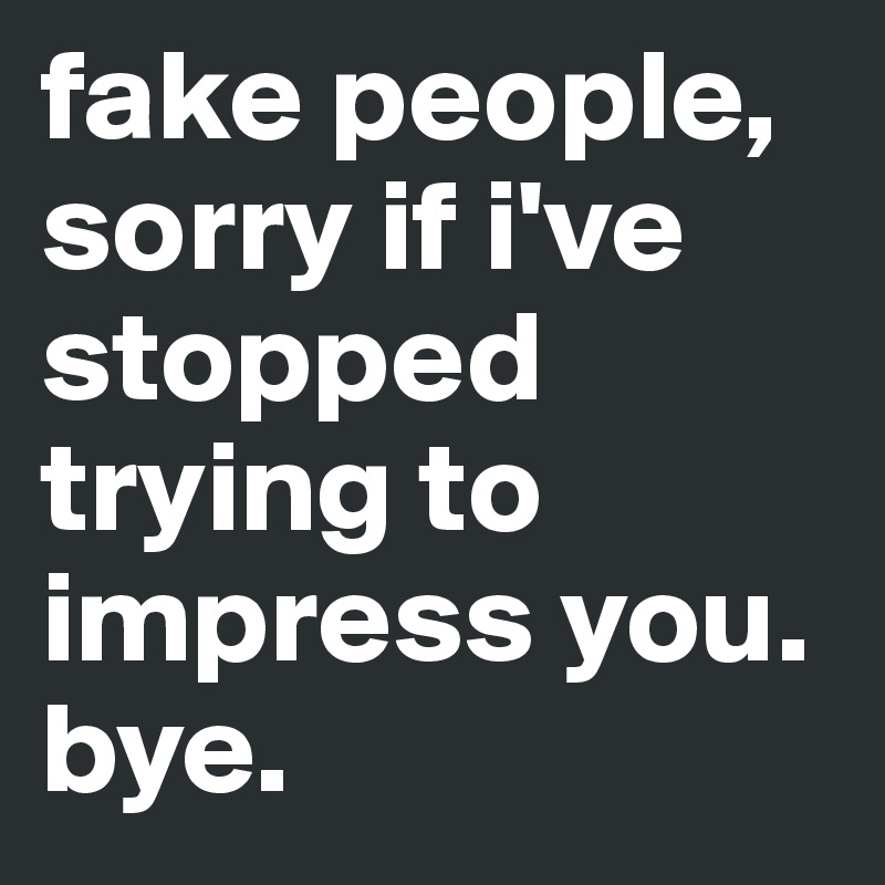 fake people, 
sorry if i've stopped trying to impress you.
bye.