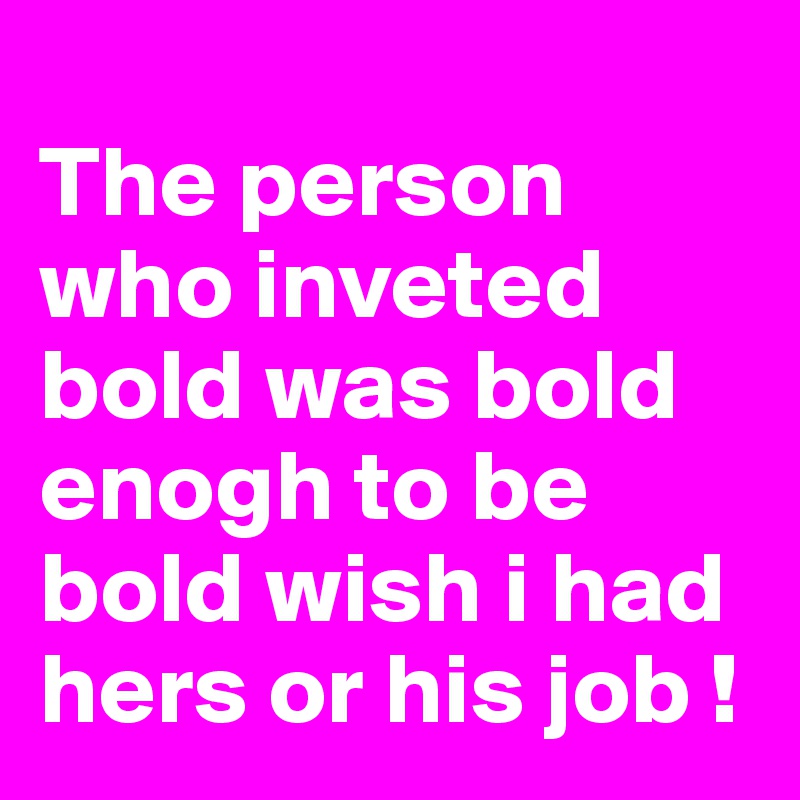 
The person who inveted bold was bold enogh to be bold wish i had hers or his job ! 