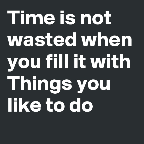 Time is not wasted when you fill it with Things you like to do