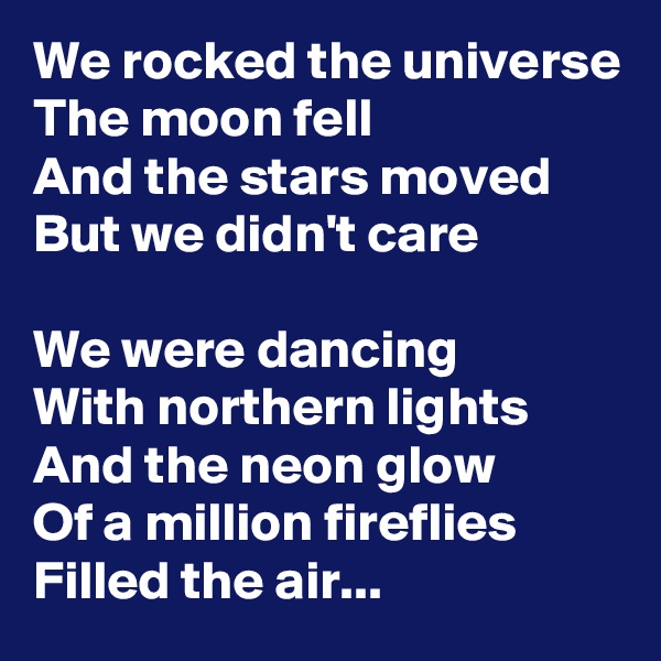 We rocked the universe
The moon fell
And the stars moved
But we didn't care

We were dancing
With northern lights
And the neon glow
Of a million fireflies
Filled the air...