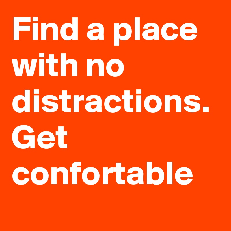 Find a place with no distractions. Get confortable
