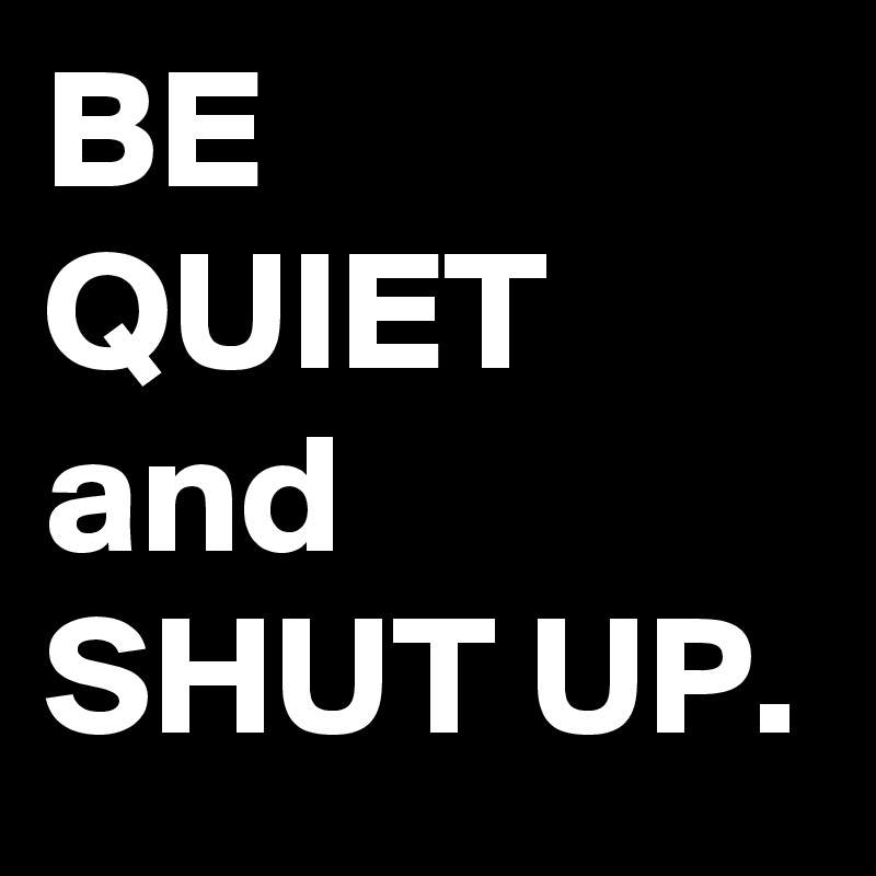 BE QUIET and SHUT UP. 