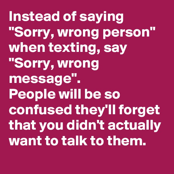 Instead of saying "Sorry, wrong person" when texting, say "Sorry, wrong message". 
People will be so confused they'll forget that you didn't actually want to talk to them.