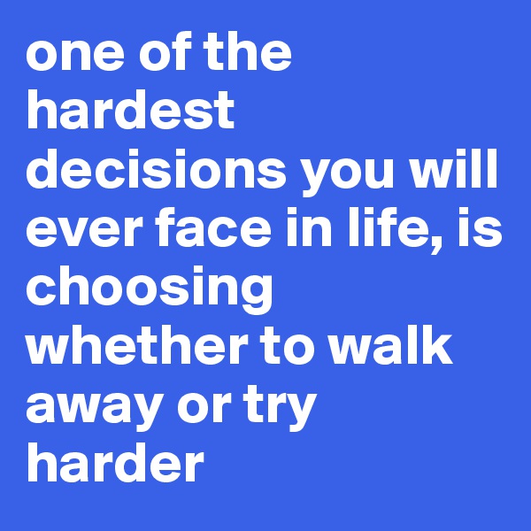 one of the hardest decisions you will ever face in life, is choosing whether to walk away or try harder