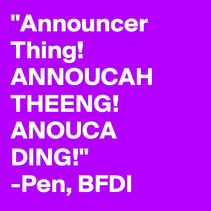 "Announcer Thing! ANNOUCAH THEENG! ANOUCA DING!"
-Pen, BFDI