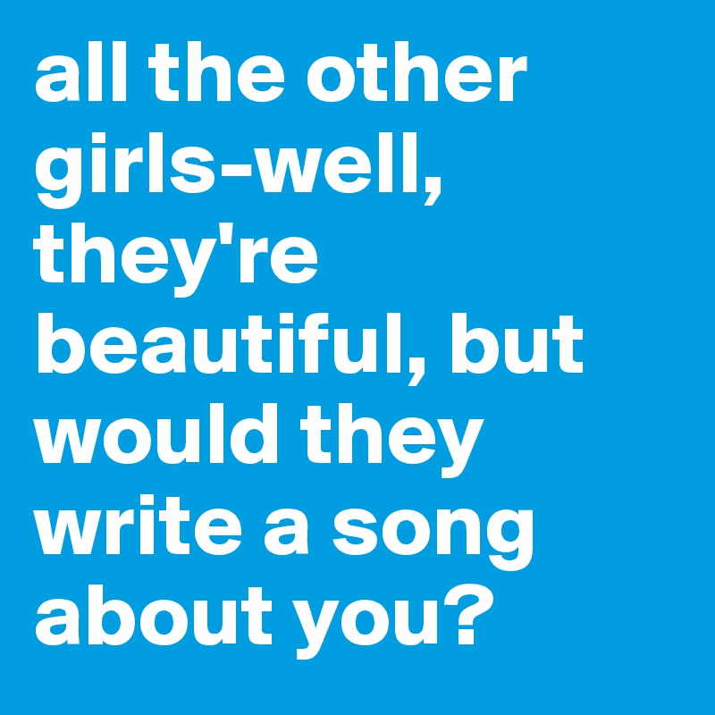 all the other girls-well, they're beautiful, but would they write a song about you? 