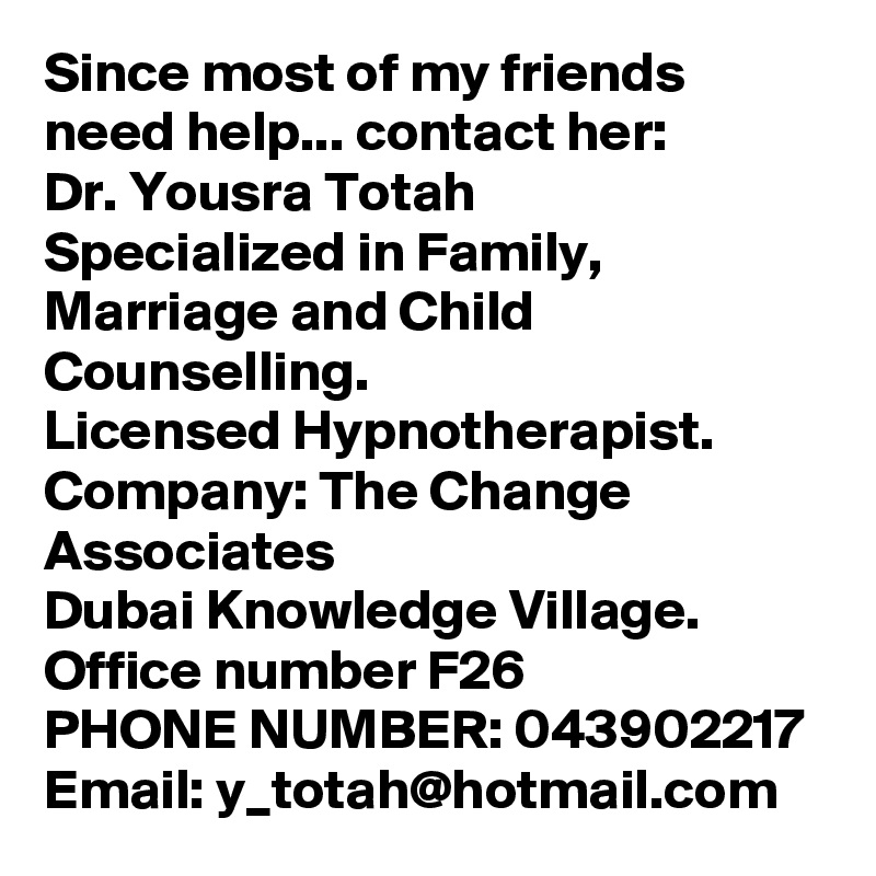 Since most of my friends need help... contact her:
Dr. Yousra Totah
Specialized in Family, Marriage and Child Counselling.
Licensed Hypnotherapist.
Company: The Change Associates
Dubai Knowledge Village. Office number F26
PHONE NUMBER: 043902217
Email: y_totah@hotmail.com