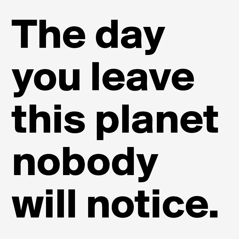 The day you leave this planet nobody will notice. - Post by wookie on ...