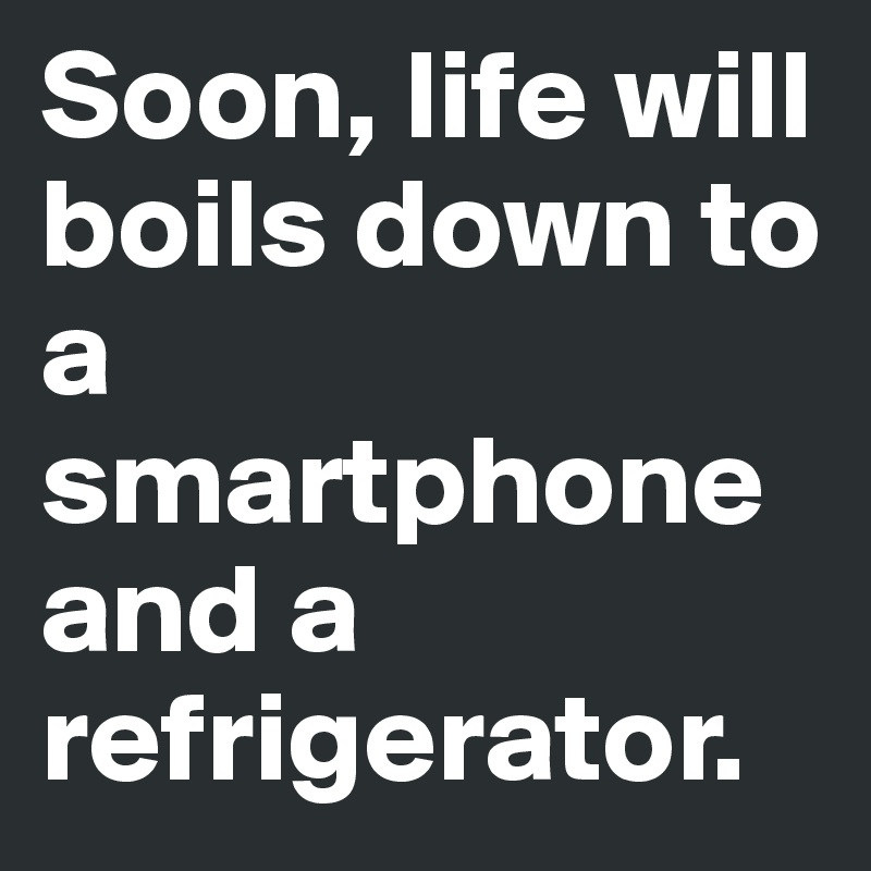 Soon, life will boils down to a smartphone and a refrigerator.