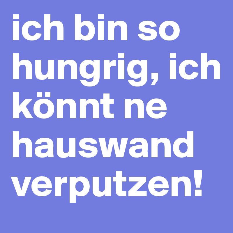 ich bin so hungrig, ich könnt ne hauswand verputzen!