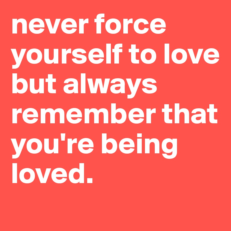 never force yourself to love but always remember that you're being loved.