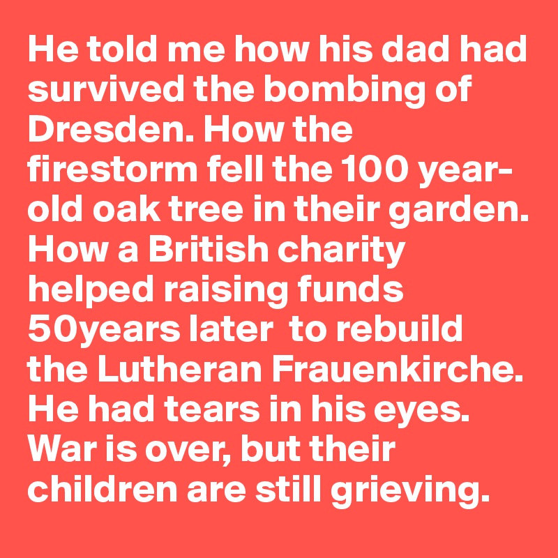He told me how his dad had survived the bombing of Dresden. How the firestorm fell the 100 year-old oak tree in their garden. How a British charity helped raising funds 50years later  to rebuild the Lutheran Frauenkirche.
He had tears in his eyes.
War is over, but their children are still grieving. 