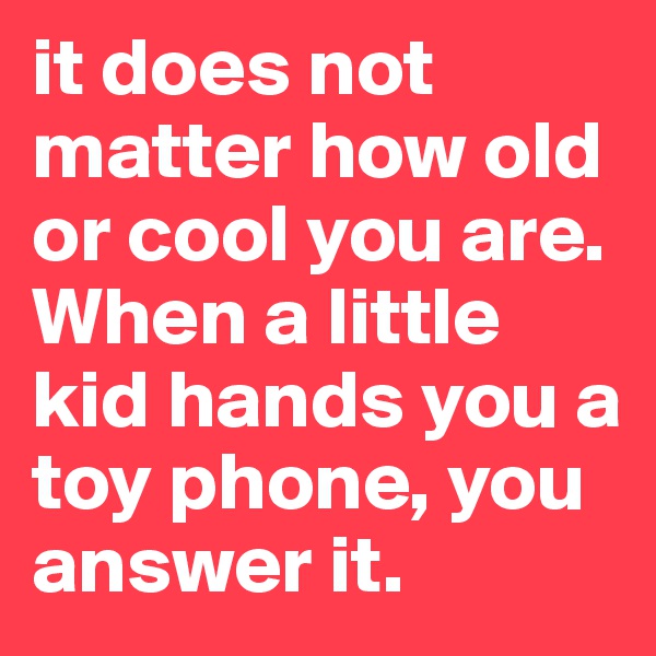 it does not matter how old or cool you are. When a little kid hands you a toy phone, you answer it.