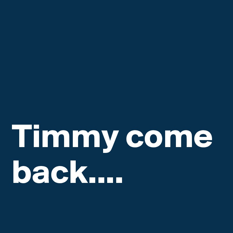 


Timmy come back....