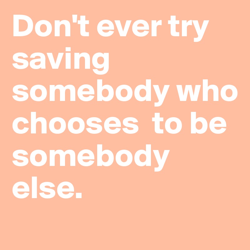 Don't ever try saving somebody who chooses  to be somebody else. 