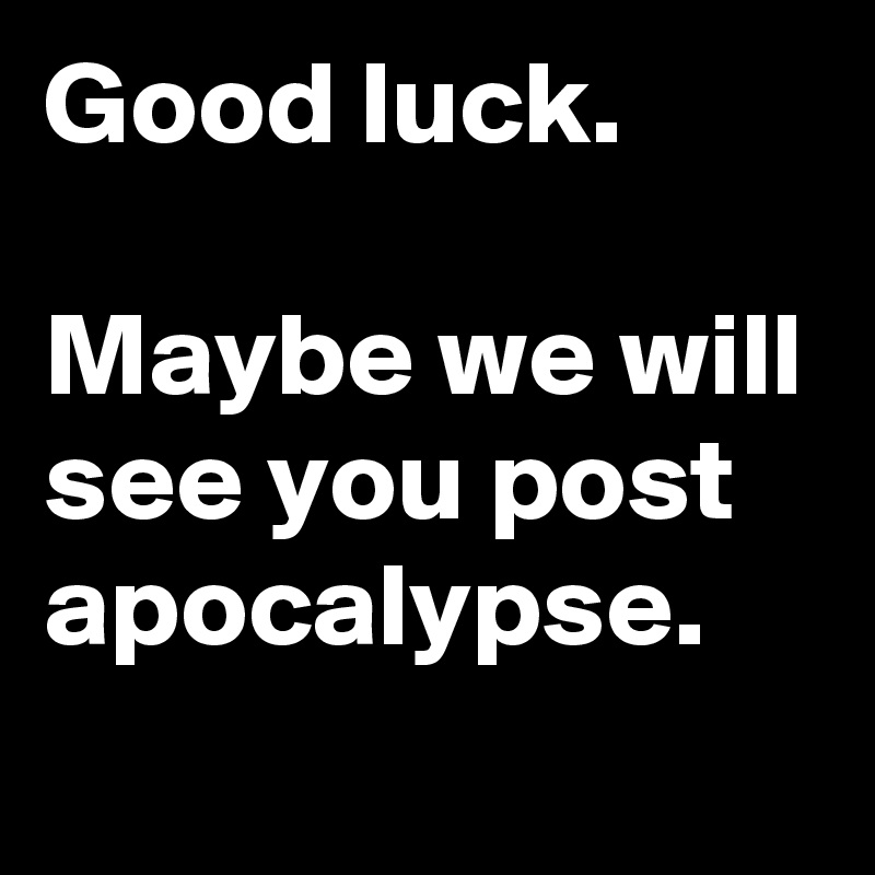 Good luck.

Maybe we will see you post apocalypse.
