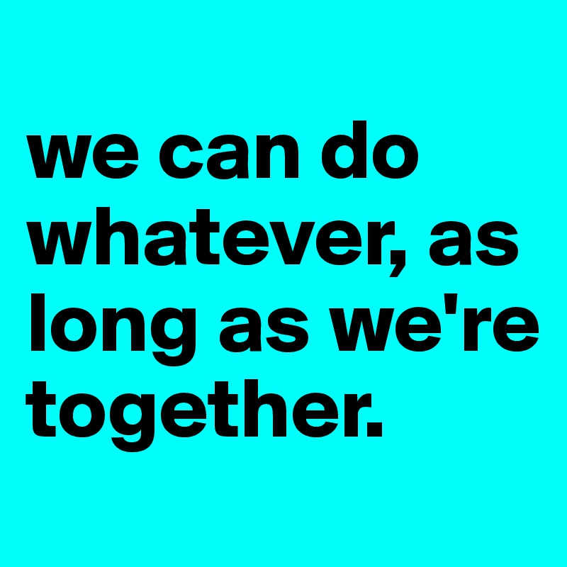 
we can do whatever, as long as we're together.