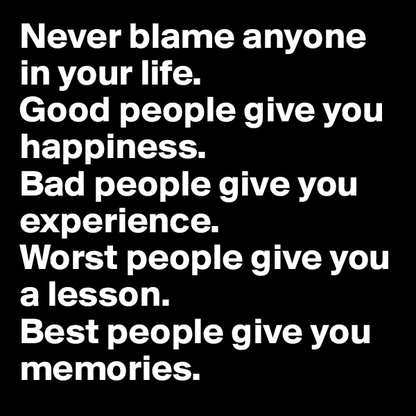 Never blame anyone in your life.
Good people give you happiness.
Bad people give you experience. 
Worst people give you a lesson.
Best people give you memories.
