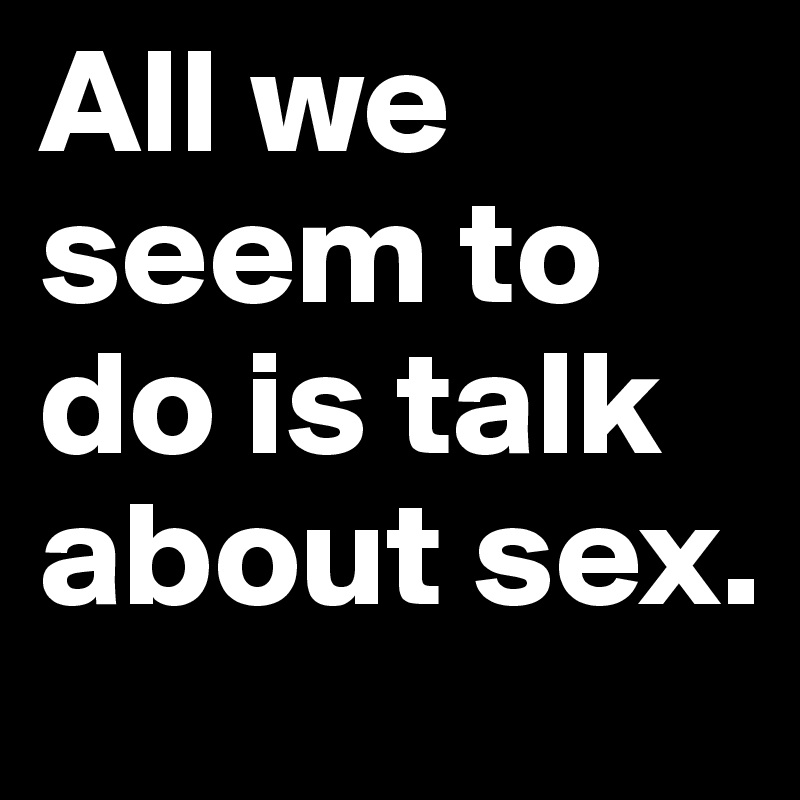 All we seem to do is talk about sex.